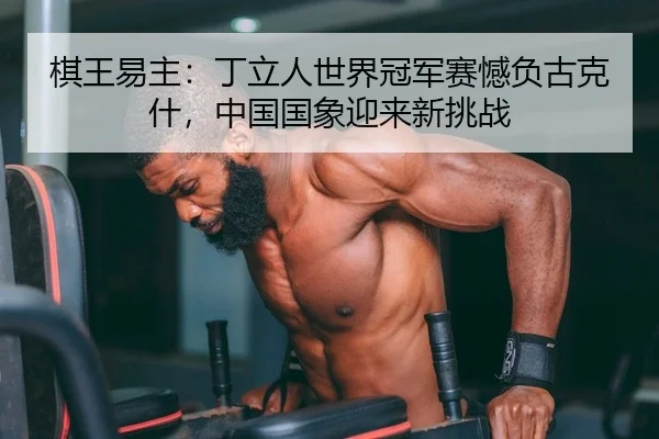 棋王易主：丁立人世界冠军赛憾负古克什，中国国象迎来新挑战